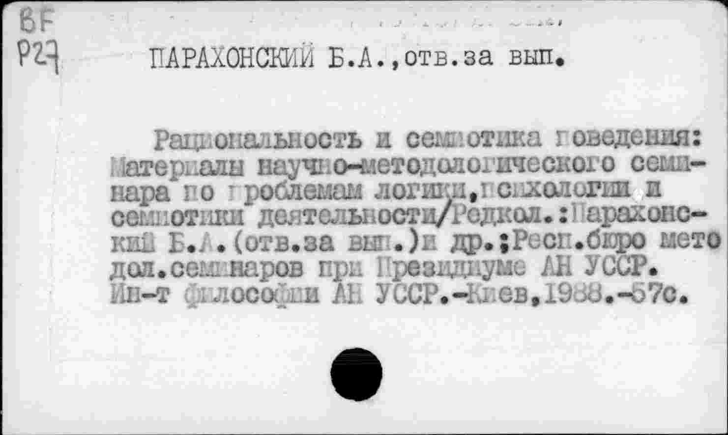 ﻿
ПАРАХОНСКИЙ Б.А.,отв.за вып
Рациональность и семиотика г сведения: материалы научно-методологического семинара" го ■ роблемам логики,’ отологии и сем! ютики дел толы 1 остц/Родкол•: 1 араконс-кии Б*, .(отв.за вкг .)и др.;Ресг.бюро мето доп.семинаров при резидиумс АН УССР. Ин-т ллосойии АБ УССР.-1й.ев,19-.кЗ.-б7с.